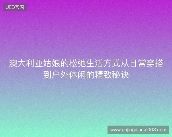 澳大利亚姑娘的松弛生活方式从日常穿搭到户外休闲的精致秘诀
